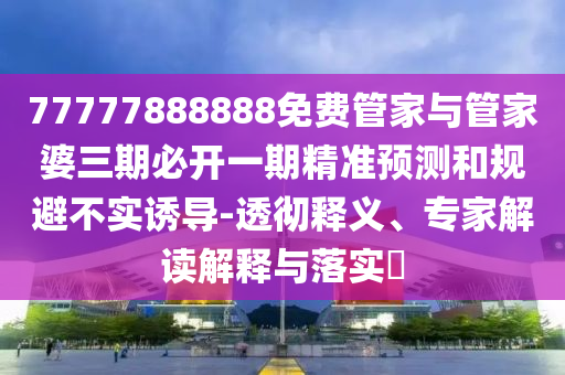 77777888888免费管家与管家婆三期必开一期精准预测和规避不实诱导-透彻释义、专家解读解释与落实​