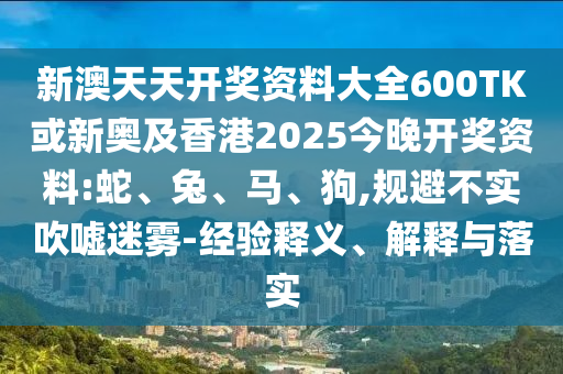 新澳天天开奖资料大全600TK或新奥及香港2025今晚开奖资料:蛇、兔、马、狗,规避不实吹嘘迷雾-经验释义、解释与落实